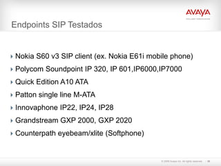 Endpoints SIP Testados


 Nokia S60 v3 SIP client (ex. Nokia E61i mobile phone)
 Polycom Soundpoint IP 320, IP 601,IP6000,IP7000
 Quick Edition A10 ATA
 Patton single line M-ATA
 Innovaphone IP22, IP24, IP28
 Grandstream GXP 2000, GXP 2020
 Counterpath eyebeam/xlite (Softphone)


                                             © 2009 Avaya Inc. All rights reserved.   30
 