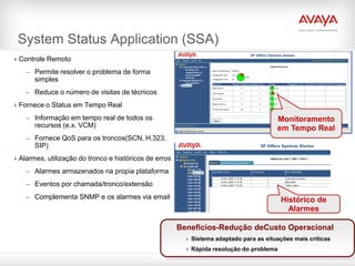 System Status Application (SSA)
 Controle Remoto

    – Permite resolver o problema de forma
       simples
    – Reduce o número de visitas de técnicos

 Fornece o Status em Tempo Real

    – Informação em tempo real de todos os                                              Monitoramento
       recursos (e.x. VCM)                                                              em Tempo Real
    – Fornece QoS para os troncos(SCN, H.323,
       SIP)
 Alarmes, utilização do tronco e históricos de erros

    – Alarmes armazenados na propia plataforma

    – Eventos por chamada/tronco/extensão

    – Complementa SNMP e os alarmes via email
                                                                                          Histórico de
                                                                                            Alarmes

                                                        Beneficios-Redução deCusto Operacional
                                                          Sistema adaptado para as situações mais criticas
                                                          Rápida resolução do problema
 