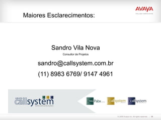Maiores Esclarecimentos:




         Sandro Vila Nova
             Consultor de Projetos


    sandro@callsystem.com.br
     (11) 8983 6769/ 9147 4961




                                     © 2009 Avaya Inc. All rights reserved.   39
 