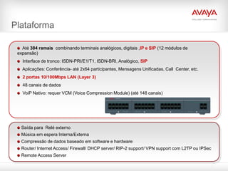 Plataforma

   Até 384 ramais combinando terminais analógicos, digitais ,IP e SIP (12 módulos de
 expansão)
   Interface de tronco: ISDN-PRI/E1/T1, ISDN-BRI, Analógico, SIP
   Aplicações: Conferência- até 2x64 participantes, Mensagens Unificadas, Call Center, etc.
   2 portas 10/100Mbps LAN (Layer 3)
   48 canais de dados
   VoiP Nativo: requer VCM (Voice Compression Module) (até 148 canais)




  Saída para Relé externo
  Música em espera Interna/Externa
  Compressão de dados baseado em software e hardware
  Router/ Internet Access/ Firewall/ DHCP server/ RIP-2 support/ VPN support com L2TP ou IPSec
  Remote Access Server
 