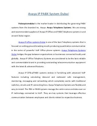 Avaya IP PABX System Dubai
Pabxsystemdubai is the market leader in distributing the governing PABX
systems from the branded Inc. Avaya- Avaya Telephone Systems. We are strong
and recommended suppliers of Avaya IP Office and PABX Telephone systems in and
around Dubai region.
Avaya IP office systems Dubai is one of the best Telephony systems that is
focused on setting ground breaking results producing quantitative communication
in the series of powerful VoIP Office phone systems. Avaya Telephone Systems
Dubai bridges the gap between organizations or businesses connected locally and
globally. Avaya IP Office Telephony Systems are considered to be the best reliable
and commendable brand in providing outstanding telecommunication equipment
with the latest & advanced features.
Avaya IP Office/PABX systems endow in furnishing with advanced VoIP
features including calculating inbound and outbound calls management,
monitoring, messaging and networking which completely works with traditional
switches, circuits and IP connecting lines. Avaya Telephone Systems are flexible and
easy to install. The PBX or PABX systems manage the entire voice and data over an
IP technology connected to VoIP. They are key systems that leverage effective
communication between employees and clients related to respective business.
 