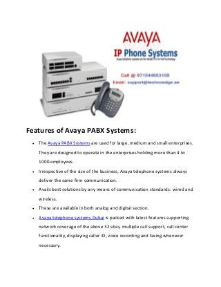 Features of Avaya PABX Systems:
 The Avaya PABX Systems are used for large, medium and small enterprises.
They are designed to operate in the enterprises holding more than 4 to
1000 employees.
 Irrespective of the size of the business, Avaya telephone systems always
deliver the same firm communication.
 Avails best solutions by any means of communication standards: wired and
wireless.
 These are available in both analog and digital section.
 Avaya telephone systems Dubai is packed with latest features supporting
network coverage of the above 32 sites, multiple call support, call center
functionality, displaying caller ID, voice recording and faxing whenever
necessary.
 