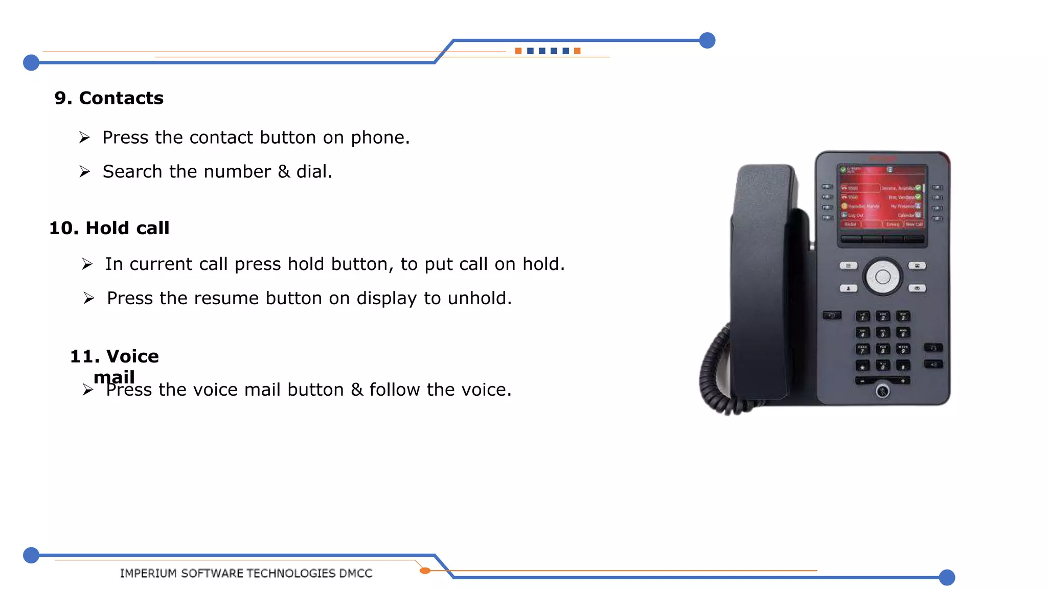 
9. Contacts
 Press the contact button on phone.
 Search the number & dial.
10. Hold call
 In current call press hold button, to put call on hold.
 Press the resume button on display to unhold.
11. Voice
mail
 Press the voice mail button & follow the voice.
 