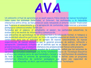 Un ambiente virtual de aprendizaje es aquél espacio físico donde las nuevas tecnologías tales como los sistemas Satelitales, el Internet, los multimedia, y la televisión interactiva entre otros, se han potencial izado rebasando al entorno escolar tradicional que favorece al conocimiento y a la apropiación de contenidos, experiencias y procesos pedagógico-comunicacionales. Están con- formados por el espacio, el estudiante, el asesor, los contenidos educativos, la evaluación y los medios de información y comunicación. Los ambientes de aprendizaje no se circunscriben a la educación formal, ni tampoco a una modalidad educativa particular, se trata de aquellos espacios en donde se crean las condiciones para que el individuo se apropie de nuevos conocimientos, de nuevas experiencias, de nuevos elementos que le generen procesos de análisis, reflexión y apropiación. Llamémosle virtuales en el sentido que no se llevan a cabo en un lugar predeterminado y que el elemento distancia (no presencialidad física) está presente. La UNESCO (1998) en su informe mundial de la educación, señala que los entornos de aprendizaje virtuales constituyen una forma totalmente nueva de Tecnología Educativa y ofrece una compleja serie de oportunidades y tareas a las instituciones de enseñanza de todo el mundo, el entorno de aprendizaje virtual lo define como un programa informático interactivo de carácter pedagógico que posee una capacidad de comunicación integrada, es decir, que está asociado a Nuevas Tecnologías. AVA 