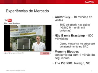 Experiências de Mercado
                                          Guitar Guy – 10 milhões de
                                           visitas
                                            – 10% de queda nas ações
                                               (~$180 M – or 51 mil
                                               guitarras)
                                          Não É uma Brastemp – 800
                                           mil visitas
                                            – Gerou mudança no processo
                                               de atendimento no SAC
                                          Mommy Blogger:
                                           consumidora com 1 milhão de
                                           seguidores
                                          The Pit BBQ: Raleigh, NC

© 2011 Avaya Inc. All rights reserved.                                 16
 