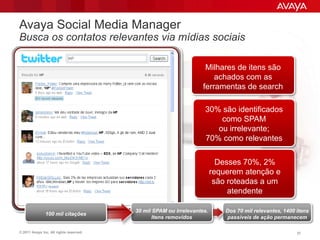 Avaya Social Media Manager
Busca os contatos relevantes via mídias sociais

                                                                    Milhares de itens são
                                                                       achados com as
                                                                   ferramentas de search

                                                                   30% são identificados
                                                                       como SPAM
                                                                      ou irrelevante;
                                                                   70% como relevantes

                                                                          Desses 70%, 2%
                                                                        requerem atenção e
                                                                         são roteadas a um
                                                                             atendente

                                         30 mil SPAM ou irrelevantes.       Dos 70 mil relevantes, 1400 itens
               100 mil citações
                                                Itens removidos             passíveis de ação permanecem

© 2011 Avaya Inc. All rights reserved.                                                                  37
 