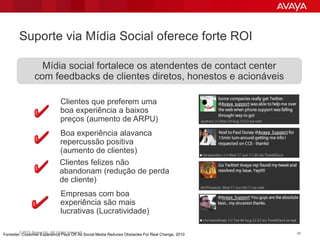 Suporte via Mídia Social oferece forte ROI

                   Mídia social fortalece os atendentes de contact center
                 com feedbacks de clientes diretos, honestos e acionáveis

                                Clientes que preferem uma
                                boa experiência a baixos
                                preços (aumento de ARPU)
                                Boa experiência alavanca
                                repercussão positiva
                                (aumento de clientes)
                                Clientes felizes não
                                abandonam (redução de perda
                                de cliente)
                                Empresas com boa
                                experiência são mais
                                lucrativas (Lucratividade)

        © 2011 Avaya Inc. All rights reserved.                                                    49
Forrester, Customer Experience Pays Off As Social Media Reduces Obstacles For Real Change, 2010
 