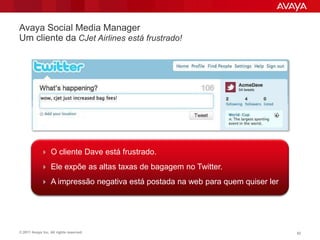 Avaya Social Media Manager
Um cliente da CJet Airlines está frustrado!




             O cliente Dave está frustrado.

             Ele expõe as altas taxas de bagagem no Twitter.

             A impressão negativa está postada na web para quem quiser ler.




© 2011 Avaya Inc. All rights reserved.                                         52
 