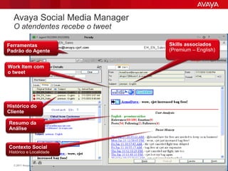 Avaya Social Media Manager
  O atendentes recebe o tweet

Ferramentas                                Skills associados
Padrão do Agente                           (Premium – English)


Work Item com
o tweet




Histórico do
Cliente

Resumo da
Análise


Contexto Social
Histórico e Localidade


  © 2011 Avaya Inc. All rights reserved.                    56
 