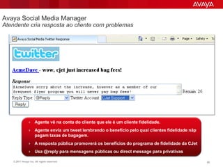 Avaya Social Media Manager
Atendente cria resposta ao cliente com problemas




                 Agente vê na conta do cliente que ele é um cliente fidelidade.

                 Agente envia um tweet lembrando o benefício pelo qual clientes fidelidade nãp
                      pagam taxas de bagagem.
                 A resposta pública promoverá os benefícios do programa de fidelidade da CJet

                 Usa @reply para mensagens públicas ou direct message para privativas

    © 2011 Avaya Inc. All rights reserved.                                                        58
 