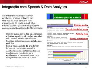 Integração com Speech & Data Analytics

As ferramentas Avaya Speech
Analytics, analisa palavras em               Reclamações do Cliente
chamadas, mas também nas
mensagens de texto (email, chat,
mídias sociais) para um diagnóstico                           Change policy
completo da Qualidade de Atendimento:
                                                      Technician didn’t show

 – Realiza busca em todas as chamadas                           Activity fees
   e textos (email, chat, mídias sociais)
   colocando à tona termos chaves                         Wrong information
 – Facilita a categorização ao estabelecer
   padrões
 – Sem a necessidade de pré-definir
   termos ou reprocessar contatos
 – As chamadas não categorizadas são
   usadas como referência para
   estabelecer a causa raiz para cada
   categoria ou resultado de buscas



   © 2011 Avaya Inc. All rights reserved.                                 72
 