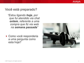 Você está preparado?
      “Estou ligando hoje, por
       que fui atendido via chat
       ontem, referente a uma
        compra que fiz via web
         na semana passada”


 Como você responderia
  a uma pergunta como
  esta hoje?




© 2011 Avaya Inc. All rights reserved.   7
 