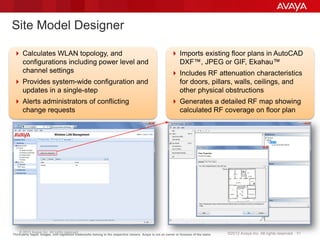 © 2013 Avaya Inc. All rights reserved. 51©2012 Avaya Inc. All rights reserved.
Site Model Designer
Third-party logos, images, and registered trademarks belong to the respective owners. Avaya is not an owner or licensee of the same.
 Calculates WLAN topology, and
configurations including power level and
channel settings
 Provides system-wide configuration and
updates in a single-step
 Alerts administrators of conflicting
change requests
 Imports existing floor plans in AutoCAD
DXF™, JPEG or GIF, Ekahau™
 Includes RF attenuation characteristics
for doors, pillars, walls, ceilings, and
other physical obstructions
 Generates a detailed RF map showing
calculated RF coverage on floor plan
 