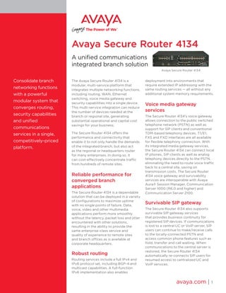 Avaya Secure Router 4134
A unified communications
integrated branch solution
The Avaya Secure Router 4134 is a
modular, multi-service platform that
integrates multiple networking functions,
including routing, WAN, Ethernet
switching, voice media gateway and
security capabilities into a single device.
This multi-service integration can reduce
the number of devices needed at the
branch or regional site, generating
substantial operational and capital cost
savings for your business.
The Secure Router 4134 offers the
performance and connectivity that
enable it to not only handle the demands
of the integrated branch, but also act
as the regional or headquarters router
for many enterprises. In doing so, it
can cost-effectively concentrate traffic
from hundreds of remote sites.
Reliable performance for
converged branch
applications
The Secure Router 4134 is a dependable
solution that can be deployed in a variety
of configurations to maximize uptime
with no single points of failure. Data,
voice, video and other multimedia
applications perform more smoothly
without the latency, packet loss and jitter
encountered with other solutions,
resulting in the ability to provide the
same enterprise-class service and
quality of experience to remote sites
and branch offices as is available at
corporate headquarters.
Robust routing
Routing services include a full IPv4 and
IPv6 protocol set, including BGP-4 and
multicast capabilities. A full-function
IPv6 implementation also enables
deployment into environments that
require extended IP addressing with the
same routing services — all without any
additional system memory requirements.
Voice media gateway
services
The Secure Router 4134’s voice gateway
allows connection to the public switched
telephone network (PSTN) as well as
support for SIP clients and conventional
TDM-based telephony devices. T1/E1,
FXS and FXO interfaces are all available
for flexible telephony connection. With
its integrated media gateway services,
the Secure Router 4134 can connect local
IP phones, SIP clients as well as analog
telephony devices directly to the PSTN,
eliminating the need to route voice traffic
back to a central site, saving on
transmission costs. The Secure Router
4134 voice gateway and survivability
services are interoperable with Avaya
Aura® Session Manager, Communication
Server 1000 (R6.0 and higher) and
Communication Server 2100.
Survivable SIP gateway
The Secure Router 4134 also supports
survivable SIP gateway services
that provides business continuity for
registered SIP devices. If communications
is lost to a central UC or VoIP server, SIP
users can continue to make/receive calls
to the locally-connected PSTN and
access common phone features such as
hold, transfer and call waiting. When
communications to the central server is
restored, the Secure Router 4134
automatically re-connects SIP users for
resumed access to centralized UC and
VoIP services.
avaya.com | 1
Consolidate branch
networking functions
with a powerful
modular system that
converges routing,
security capabilities
and unified
communications
services in a single,
competitively-priced
platform.
Avaya Secure Router 4134
 