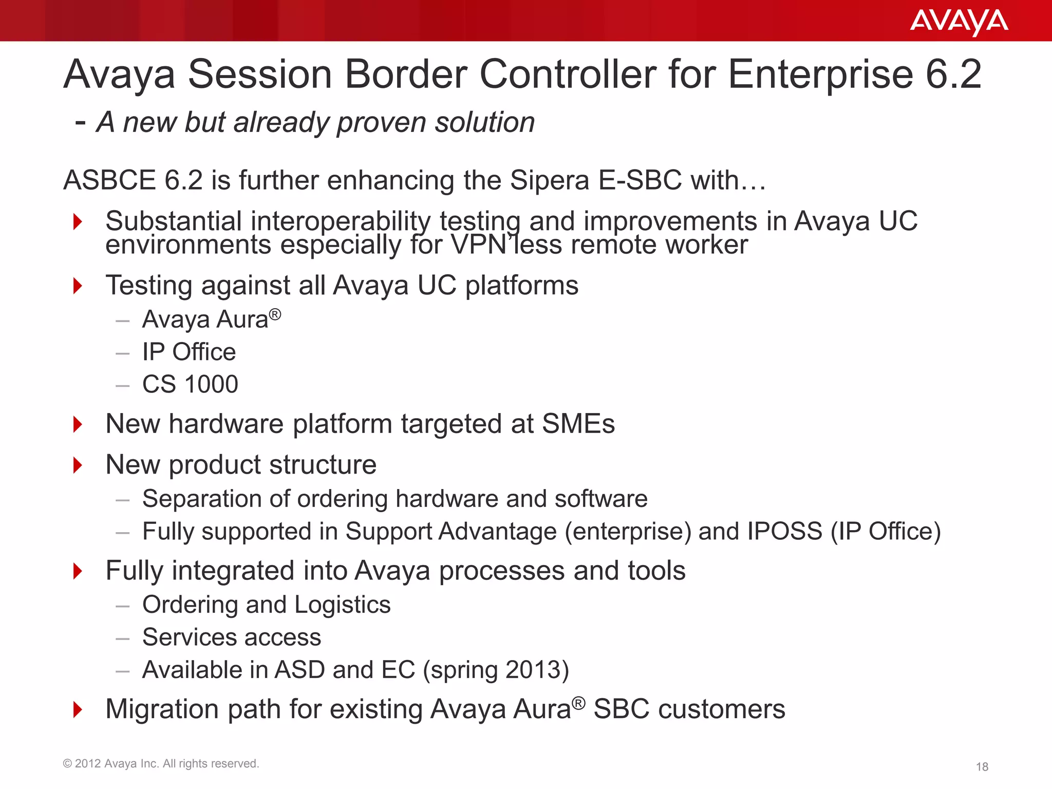 © 2012 Avaya Inc. All rights reserved. 1818
Avaya Session Border Controller for Enterprise 6.2
- A new but already proven solution
ASBCE 6.2 is further enhancing the Sipera E-SBC with…
 Substantial interoperability testing and improvements in Avaya UC
environments especially for VPN’less remote worker
 Testing against all Avaya UC platforms
– Avaya Aura®
– IP Office
– CS 1000
 New hardware platform targeted at SMEs
 New product structure
– Separation of ordering hardware and software
– Fully supported in Support Advantage (enterprise) and IPOSS (IP Office)
 Fully integrated into Avaya processes and tools
– Ordering and Logistics
– Services access
– Available in ASD and EC (spring 2013)
 Migration path for existing Avaya Aura® SBC customers
 