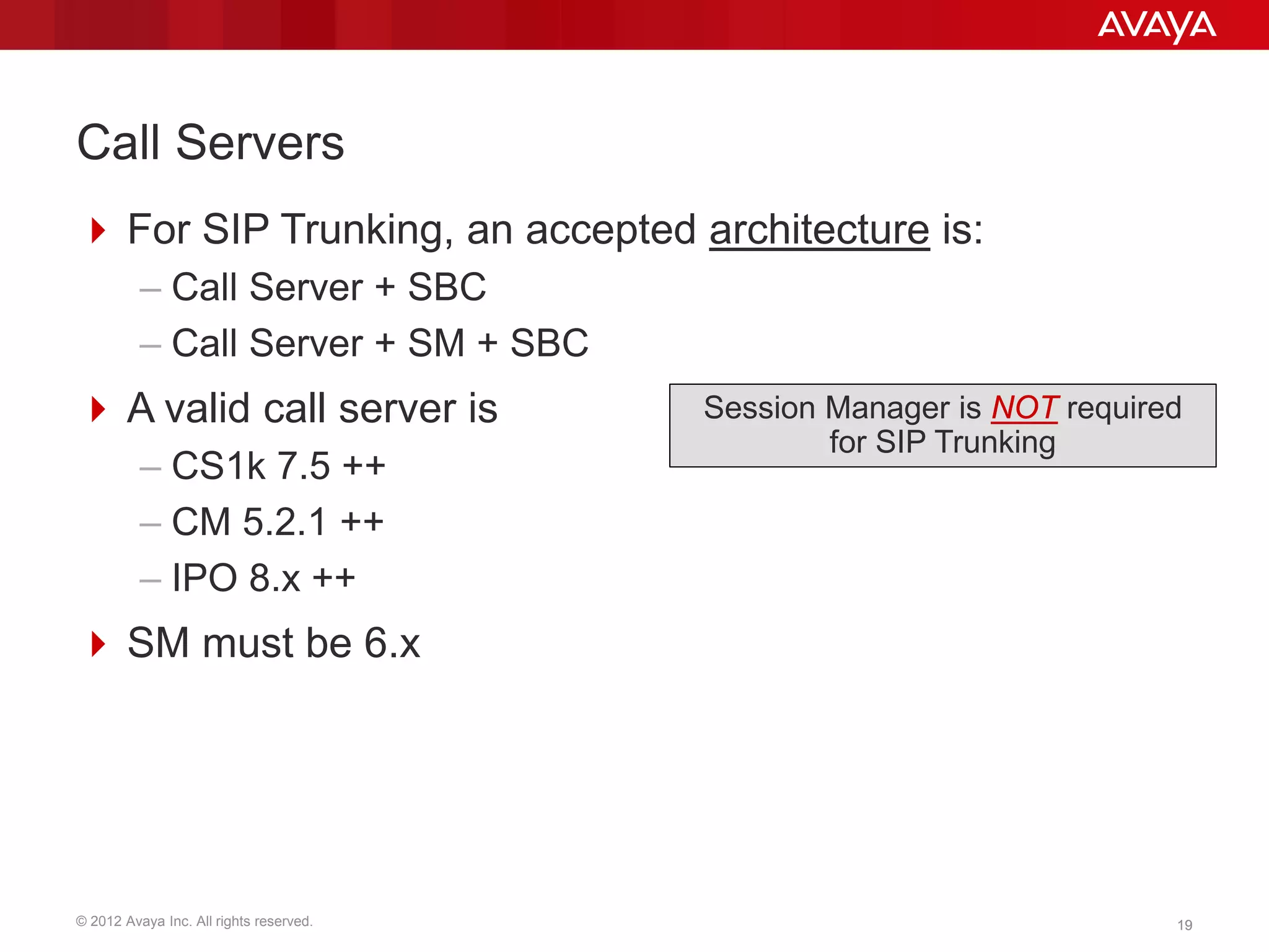 © 2012 Avaya Inc. All rights reserved. 1919
Call Servers
 For SIP Trunking, an accepted architecture is:
– Call Server + SBC
– Call Server + SM + SBC
 A valid call server is
– CS1k 7.5 ++
– CM 5.2.1 ++
– IPO 8.x ++
 SM must be 6.x
Session Manager is NOT required
for SIP Trunking
 