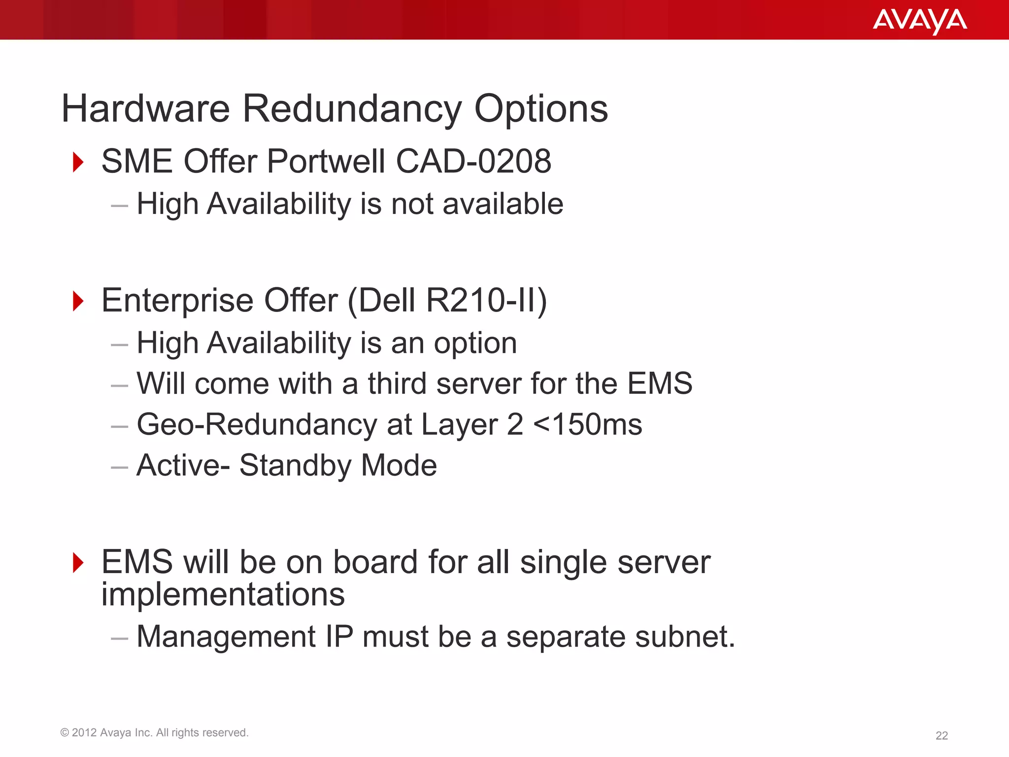 © 2012 Avaya Inc. All rights reserved. 22
Hardware Redundancy Options
 SME Offer Portwell CAD-0208
– High Availability is not available
 Enterprise Offer (Dell R210-II)
– High Availability is an option
– Will come with a third server for the EMS
– Geo-Redundancy at Layer 2 <150ms
– Active- Standby Mode
 EMS will be on board for all single server
implementations
– Management IP must be a separate subnet.
 