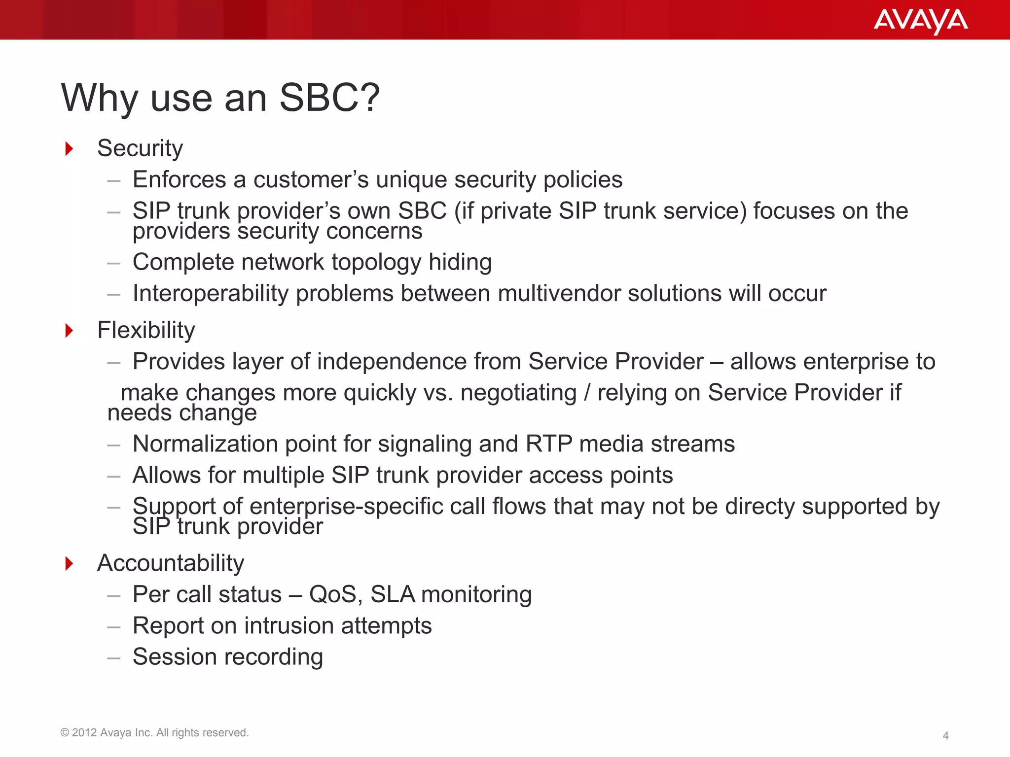 © 2012 Avaya Inc. All rights reserved. 4
Why use an SBC?
 Security
– Enforces a customer’s unique security policies
– SIP trunk provider’s own SBC (if private SIP trunk service) focuses on the
providers security concerns
– Complete network topology hiding
– Interoperability problems between multivendor solutions will occur
 Flexibility
– Provides layer of independence from Service Provider – allows enterprise to
make changes more quickly vs. negotiating / relying on Service Provider if
needs change
– Normalization point for signaling and RTP media streams
– Allows for multiple SIP trunk provider access points
– Support of enterprise-specific call flows that may not be directy supported by
SIP trunk provider
 Accountability
– Per call status – QoS, SLA monitoring
– Report on intrusion attempts
– Session recording
 