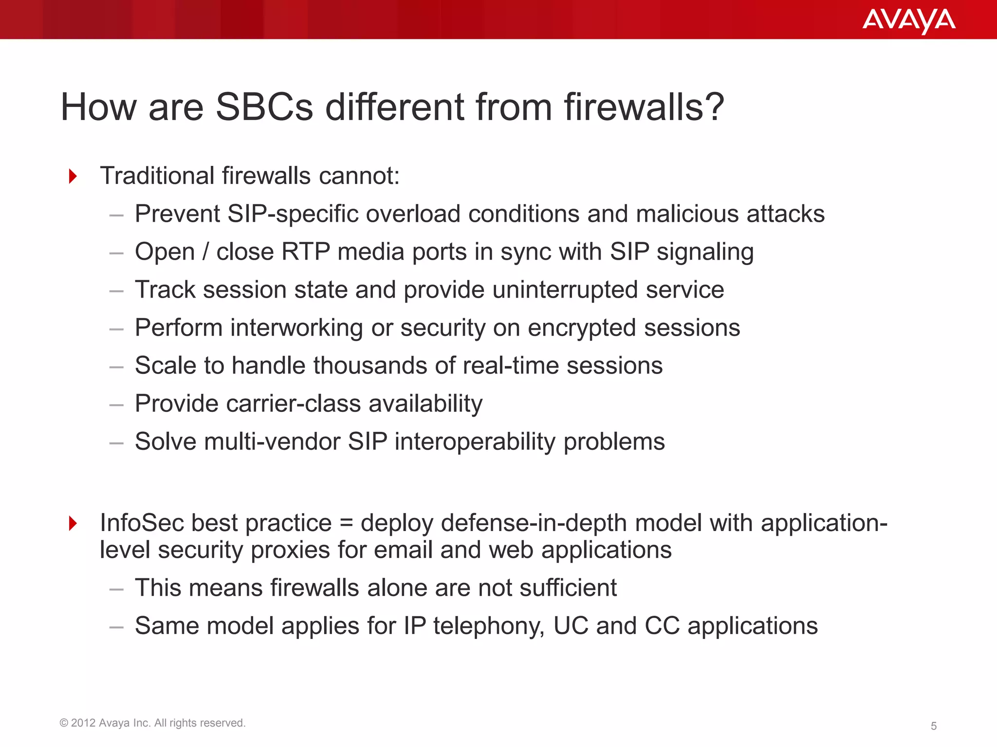 © 2012 Avaya Inc. All rights reserved. 5
How are SBCs different from firewalls?
 Traditional firewalls cannot:
– Prevent SIP-specific overload conditions and malicious attacks
– Open / close RTP media ports in sync with SIP signaling
– Track session state and provide uninterrupted service
– Perform interworking or security on encrypted sessions
– Scale to handle thousands of real-time sessions
– Provide carrier-class availability
– Solve multi-vendor SIP interoperability problems
 InfoSec best practice = deploy defense-in-depth model with application-
level security proxies for email and web applications
– This means firewalls alone are not sufficient
– Same model applies for IP telephony, UC and CC applications
 