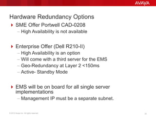 © 2012 Avaya Inc. All rights reserved. 22
Hardware Redundancy Options
 SME Offer Portwell CAD-0208
– High Availability is not available
 Enterprise Offer (Dell R210-II)
– High Availability is an option
– Will come with a third server for the EMS
– Geo-Redundancy at Layer 2 <150ms
– Active- Standby Mode
 EMS will be on board for all single server
implementations
– Management IP must be a separate subnet.
 