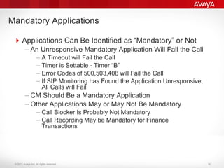 © 2011 Avaya Inc. All rights reserved.
Applications Can Be Identified as “Mandatory” or Not
– An Unresponsive Mandatory Application Will Fail the Call
– A Timeout will Fail the Call
– Timer is Settable - Timer “B”
– Error Codes of 500,503,408 will Fail the Call
– If SIP Monitoring has Found the Application Unresponsive,
All Calls will Fail
– CM Should Be a Mandatory Application
– Other Applications May or May Not Be Mandatory
– Call Blocker Is Probably Not Mandatory
– Call Recording May be Mandatory for Finance
Transactions
Mandatory Applications
16
 