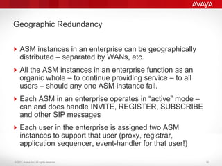 © 2011 Avaya Inc. All rights reserved.
Geographic Redundancy
ASM instances in an enterprise can be geographically
distributed – separated by WANs, etc.
All the ASM instances in an enterprise function as an
organic whole – to continue providing service – to all
users – should any one ASM instance fail.
Each ASM in an enterprise operates in “active” mode –
can and does handle INVITE, REGISTER, SUBSCRIBE
and other SIP messages
Each user in the enterprise is assigned two ASM
instances to support that user (proxy, registrar,
application sequencer, event-handler for that user!)
18
 