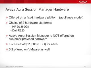 © 2011 Avaya Inc. All rights reserved.
Avaya Aura Session Manager Hardware
Offered on a fixed hardware platform (appliance model)
Choice of 2 hardware platforms:
– HP DL360G8
– Dell R620
Avaya Aura Session Manager is NOT offered on
customer provided hardware
List Price of $11,500 (USD) for each
6.2 offered on VMware as well
25
 