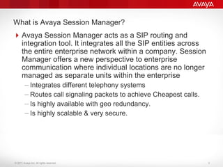 © 2011 Avaya Inc. All rights reserved.
What is Avaya Session Manager?
Avaya Session Manager acts as a SIP routing and
integration tool. It integrates all the SIP entities across
the entire enterprise network within a company. Session
Manager offers a new perspective to enterprise
communication where individual locations are no longer
managed as separate units within the enterprise
– Integrates different telephony systems
– Routes call signaling packets to achieve Cheapest calls.
– Is highly available with geo redundancy.
– Is highly scalable & very secure.
3
 