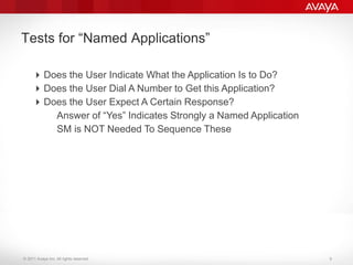 © 2011 Avaya Inc. All rights reserved.
Tests for “Named Applications”
Does the User Indicate What the Application Is to Do?
Does the User Dial A Number to Get this Application?
Does the User Expect A Certain Response?
–Answer of “Yes” Indicates Strongly a Named Application
–SM is NOT Needed To Sequence These
9
 