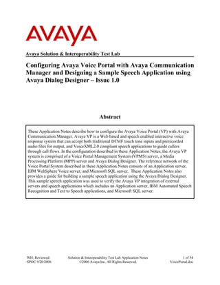 WH; Reviewed:
SPOC 9/20/2006
Solution & Interoperability Test Lab Application Notes
©2006 Avaya Inc. All Rights Reserved.
1 of 54
VoicePortal.doc
Avaya Solution & Interoperability Test Lab
Configuring Avaya Voice Portal with Avaya Communication
Manager and Designing a Sample Speech Application using
Avaya Dialog Designer – Issue 1.0
Abstract
These Application Notes describe how to configure the Avaya Voice Portal (VP) with Avaya
Communication Manager. Avaya VP is a Web based and speech enabled interactive voice
response system that can accept both traditional DTMF touch tone inputs and prerecorded
audio files for output, and VoiceXML2.0 compliant speech applications to guide callers
through call flows. In the configuration described in these Application Notes, the Avaya VP
system is comprised of a Voice Portal Management System (VPMS) server, a Media
Processing Platform (MPP) server and Avaya Dialog Designer. The reference network of the
Voice Portal System described in these Application Notes consists of an Application server,
IBM WebSphere Voice server, and Microsoft SQL server. These Application Notes also
provides a guide for building a sample speech application using the Avaya Dialog Designer.
This sample speech application was used to verify the Avaya VP integration of external
servers and speech applications which includes an Application server, IBM Automated Speech
Recognition and Text to Speech applications, and Microsoft SQL server.
 