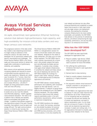 avaya.com




Avaya Virtual Services
                                                                                                  core network architecture but also offers
                                                                                                  enhanced flexibility and scalability to enable
                                                                                                  faster time-to-service in both data center

Platform 9000                                                                                     and very large campus core deployment
                                                                                                  scenarios. By enabling the virtualized
                                                                                                  compute infrastructure to be more mobile,
An agile, streamlined, next-generation Ethernet Switching                                         predictable, and available, the VSP 9000
                                                                                                  fully delivers on the promise of centralizing
solution that delivers high-performance, high-capacity, and                                       services, all without compromising the high
                                                                                                  availability, performance, and security that’s
high-availability for mission-critical data centers and very
                                                                                                  required in an enterprise environment.
large campus core networks.
                                                                                                  Who has the VSP 9000
The progressive evolution of the data center     The Virtual Services Platform 9000 (VSP
has created a new networking environment,        9000) is a next-generation solution for          been developed for?
no longer simply an extension of the             mission-critical data centers and campus
                                                                                                  The VSP 9000 has been specifically
enterprise campus; the data center has           core networks, designed for the needs of
                                                                                                  developed for organizations that:
developed into an autonomous network with        large enterprises, and other such as multi-
specific requirements and challenges. The        tenant operators. The VSP 9000 rises to          • Require scalable, high-density 10GbE
Virtual Service Platform 9000 is the future-     meet customer requirements for a future-           today, and with continued growth will
ready and future-proof solution to deliver the   proof, ultra-reliable network that easily          need to position for future 40/100GbE
sought-after combination of performance,         and cost-effectively facilitates services
reliability, and scalability.                    integration; it provides a less complex,         • Are suffering from performance
                                                 more agile virtual network infrastructure.         limitations that result in poor application
With mission-critical application demands        It simplifies the network and helps reduce         responsiveness
increasing networks are required to ensure       the cost of deploying new services; the
uninterrupted business operations and a          VSP 9000 enables the building of a               • Demand best-in-class resiliency
quality user experience. Networks are called     dynamic data center, helping to deliver
upon to provide 24 x 7 access, help drive                                                         • Need to simplify network infrastructure
                                                 24x7 uninterrupted access to enterprise
business agility, accelerate time-to-service,                                                       operations in a highly virtualized
                                                 applications and services.
respond to the needs of new applications                                                            environment
and increase efficiency – all while IT           The VSP 9000 delivers industry-leading
                                                                                                  • Are required to deliver virtual services for
budgets are being pressurized to deliver         performance and scalability, with immediate
                                                                                                    multiple customers or user groups in a
more and more efficiency.                        support for very high-density 1 and 10
                                                                                                    cloud computing environment
                                                 Gigabit Ethernet, in addition to being future-
Individual business imperatives will continue    ready for the emerging 40 and 100 Gigabit        The VSP 9000 is for organizations that need
to evolve and so too must the network;           Ethernet standards. The fully scalable           to stabilize IT costs and make maximize the
cost-effectively adapting – forklift upgrades    architecture helps ensure that network           cost-effective use of their infrastructures.
cause excessive disruption. The need is for      capacity seamlessly scales in line with          It is for companies that are virtualizing
a platform that is flexible and versatile,       performance requirements, without complex        to increase the efficient and flexible use
easily accommodates both growth and              or expensive re-engineering.                     of servers and appliances, and want to
change – a platform that delivers support for
                                                                                                  reduce maintenance costs. It is for those
new applications ahead of the pack. Equally      The VSP 9000 transforms the network
                                                                                                  who are running out of space in the data
important, that platform must be space and       and, as a result, the business, providing
                                                                                                  center and are experiencing exponential
energy efficient. The right communications       an ultra-reliable foundation for services
                                                                                                  increases in power and cooling costs. It is
solution is critical to your success; the        such as communications-enabled ERP
                                                                                                  for organizations that want to simplify, save,
Avaya Virtual Services Platform 9000 is that     and CRM business processes, and unified
                                                                                                  and equip their networks for the future.
solution.                                        communications. It not only simplifies the




FACT SHEET                                                                                                                                         1
 