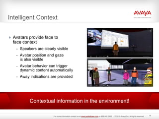 Intelligent Context
 Avatars provide face to
face context
– Speakers are clearly visible
– Avatar position and gaze
is also visible
– Avatar behavior can trigger
dynamic content automatically
– Away indications are provided
19
Contextual information in the environment!
For more information contact us at www.packetbase.com or 866.405.3992 - © 2010 Avaya Inc. All rights reserved.
 