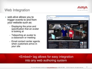 Web Integration
 web.alive allows you to
trigger events to and from
your website such as:
– Displaying the price and
specification that an avatar
is looking at
– Teleporting an avatar to
a classroom or meeting
– Email contact center agents
when customers arrive in
your site
25
<Embed> tag allows for easy integration
into any web authoring system
For more information contact us at www.packetbase.com or 866.405.3992 - © 2010 Avaya Inc. All rights reserved.
 