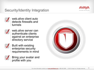 Security/Identity Integration
web.alive client auto
detects firewalls and
tunnels
web.alive server can
authenticate clients
against an enterprise
directory service
Built with existing
enterprise security
requirements in mind
Bring your avatar and
profile with you
26
For more information contact us at www.packetbase.com or 866.405.3992 - © 2010 Avaya Inc. All rights reserved.
 