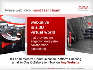 Avaya web.alive: meet | sell | learn
It’s an Immersive Communication Platform Enabling
an all in One Collaboration Tool on Any Website
web.alive
is a 3D
virtual world
that provides an
engaging enterprise
collaboration
experience
3
For more information contact us at www.packetbase.com or 866.405.3992 - © 2010 Avaya Inc. All rights reserved.
 