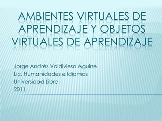 Ambientes virtuales de aprendizaje y objetos virtuales de aprendizaje Jorge Andrés Valdivieso Aguirre Lic. Humanidades e Idiomas Universidad Libre 2011 