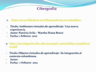 Cibergrafía

1.   http://www.slideshare.net/Diana1118/ova-en-colombia-1

- Título: Ambientes virtuales de aprendizaje- Una nueva
  experiencia.
- Autor: Patricia Ávila – Martha Diana Bosco
- Fecha: 1-Febrero- 2012

2. http://investigacion.ilce.edu.mx/panel_control/doc/c37ambient
   es.pdf

- Título: Objetos virtuales de aprendizaje- Su integración al
  contexto colombiano.
- Autor:
- Fecha: 1-Febrero- 2012
 