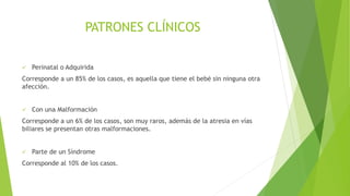 PATRONES CLÍNICOS
 Perinatal o Adquirida
Corresponde a un 85% de los casos, es aquella que tiene el bebé sin ninguna otra
afección.
 Con una Malformación
Corresponde a un 6% de los casos, son muy raros, además de la atresia en vías
biliares se presentan otras malformaciones.
 Parte de un Síndrome
Corresponde al 10% de los casos.
 
