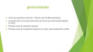 generalidades
 Tiene una prevalencia del 0,5% - 0,8% de cada 10.000 nacimientos.
 La atresia biliar es la causa más común de muerte por enfermedad hepática
en niños.
 Principal causa de colestasis neonatal.
 Principal causa de transplantes hepáticos en niños, aproximadamente un 80%.
 