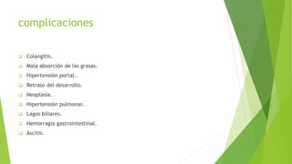 complicaciones
 Colangitis.
 Mala absorción de las grasas.
 Hipertensión portal..
 Retraso del desarrollo.
 Neoplasia.
 Hipertensión pulmonar.
 Lagos biliares.
 Hemorragia gastrointestinal.
 Ascitis.
 