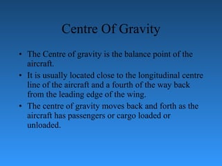 Centre Of Gravity The Centre of gravity is the balance point of the aircraft.  It is usually located   close to the longitudinal centre line of the aircraft and a fourth of the way back from   the leading edge of the wing.  The centre of gravity moves back and forth as the   aircraft has passengers or cargo loaded or unloaded. 