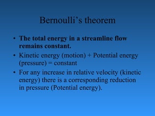 Bernoulli’s theorem The total energy in a streamline flow remains constant. Kinetic energy (motion) + Potential energy (pressure) = constant For any increase in relative velocity (kinetic energy) there is a   corresponding reduction in pressure (Potential energy). 