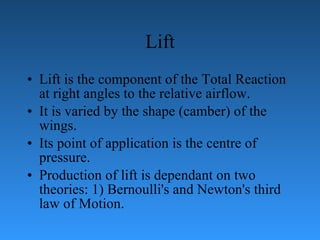 Lift Lift is the component of the Total Reaction at right angles to the relative   airflow.  It is varied by the shape (camber) of the wings.  Its point of application is the   centre of pressure.  Production of lift is dependant on two theories: 1) Bernoulli's and   Newton's third law of Motion. 