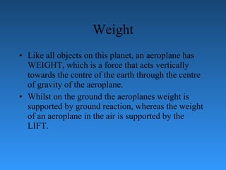 Weight Like all objects on this planet, an aeroplane has WEIGHT, which is a force   that acts vertically towards the centre of the earth through the centre of gravity of the   aeroplane.  Whilst on the ground the aeroplanes weight is supported by ground   reaction, whereas the weight of an aeroplane in the air is supported by the LIFT. 