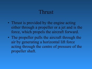 Thrust Thrust is provided by the engine acting either through a propeller or a jet and   is the force, which propels the aircraft forward.  The propeller pulls the aircraft   through the air by generating a horizontal lift force acting through the centre of   pressure of the propeller shaft. 