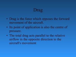 Drag Drag is the force which opposes the forward movement of the aircraft. Its   point of application is also the centre of pressure.  The total drag acts parallel to the   relative airflow in the opposite direction to the aircraft's movement 