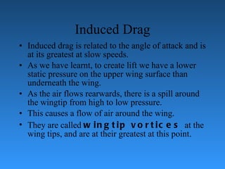 Induced Drag Induced drag is related to the angle of attack and is at its greatest at slow   speeds.  As we have learnt, to create lift we have a lower static pressure on the upper   wing surface than underneath the wing.  As the air flows rearwards, there is a spill   around the wingtip from high to low pressure.  This causes a flow of air around the   wing.  They are called  wingtip vortices  at the wing tips, and are at their greatest at   this point. 