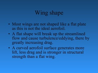 Wing shape Most wings are not shaped like a flat plate as this is not the ideal aerofoil. A   flat shape will break up the streamlined flow and cause turbulence/eddying, there   by   greatly increasing drag.  A curved aerofoil surface generates more lift, less drag and is   stronger in structural strength than a flat wing. 