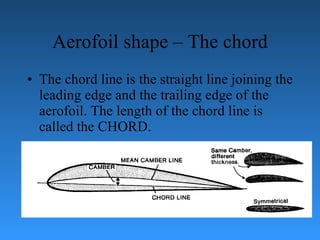Aerofoil shape – The chord The chord line is the straight line joining the leading edge and the trailing edge   of the aerofoil. The length of the chord line is called the CHORD. 