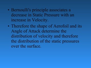 Bernoulli's principle associates a decrease in Static Pressure with an increase   in Velocity. Therefore the shape of Aerofoil and its Angle of Attack determine the   distribution of velocity and therefore the distribution of the static pressures over the   surface. 